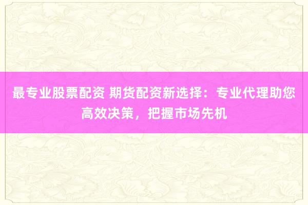 最专业股票配资 期货配资新选择：专业代理助您高效决策，把握市场先机
