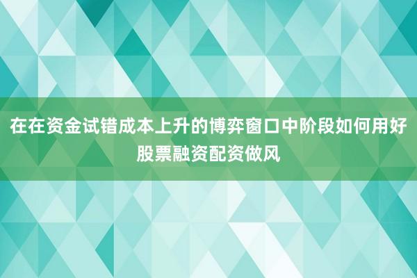 在在资金试错成本上升的博弈窗口中阶段如何用好股票融资配资做风