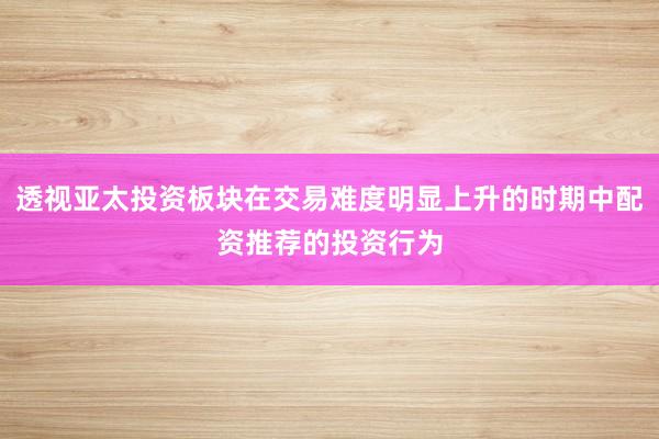 透视亚太投资板块在交易难度明显上升的时期中配资推荐的投资行为