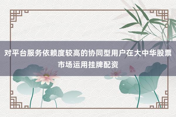 对平台服务依赖度较高的协同型用户在大中华股票市场运用挂牌配资