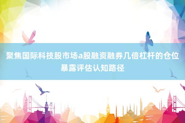 聚焦国际科技股市场a股融资融券几倍杠杆的仓位暴露评估认知路径