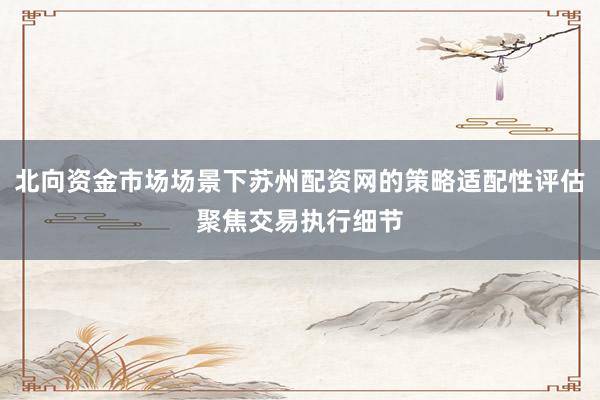 北向资金市场场景下苏州配资网的策略适配性评估聚焦交易执行细节