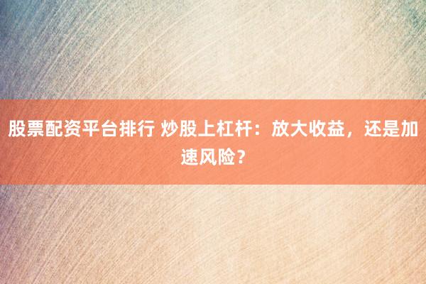股票配资平台排行 炒股上杠杆：放大收益，还是加速风险？
