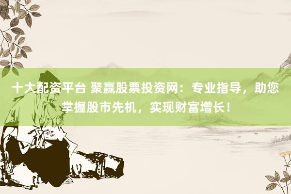 十大配资平台 聚赢股票投资网：专业指导，助您掌握股市先机，实现财富增长！