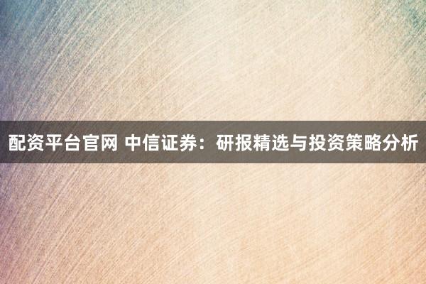 配资平台官网 中信证券：研报精选与投资策略分析