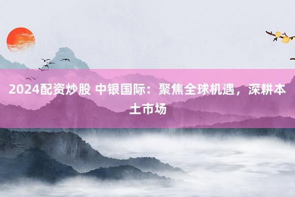 2024配资炒股 中银国际：聚焦全球机遇，深耕本土市场