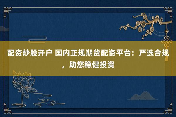 配资炒股开户 国内正规期货配资平台：严选合规，助您稳健投资