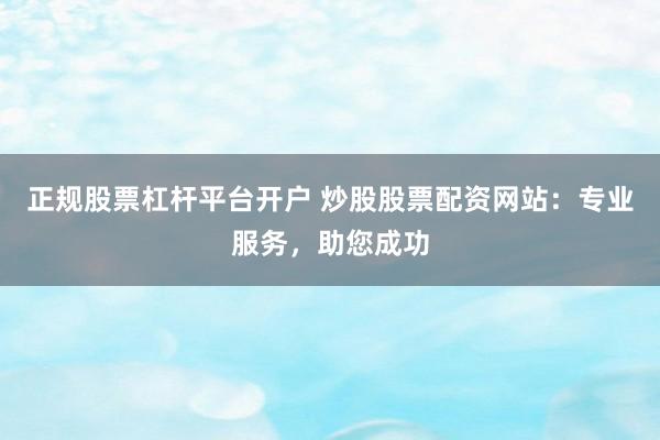 正规股票杠杆平台开户 炒股股票配资网站:专业服务,助您成功