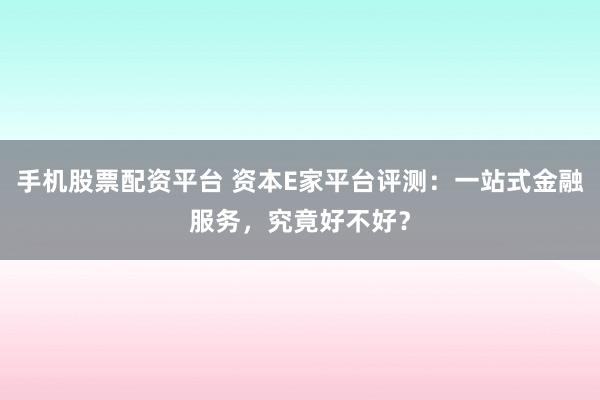 手机股票配资平台 资本E家平台评测：一站式金融服务，究竟好不好？