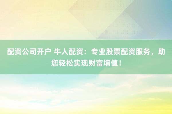 配资公司开户 牛人配资:专业股票配资服务,助您轻松实现财富增值!