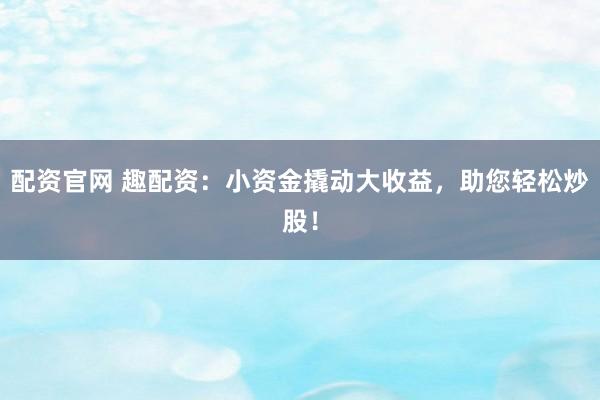 配资官网 趣配资:小资金撬动大收益,助您轻松炒股!