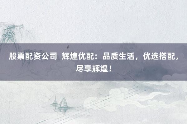 股票配资公司  辉煌优配：品质生活，优选搭配，尽享辉煌！