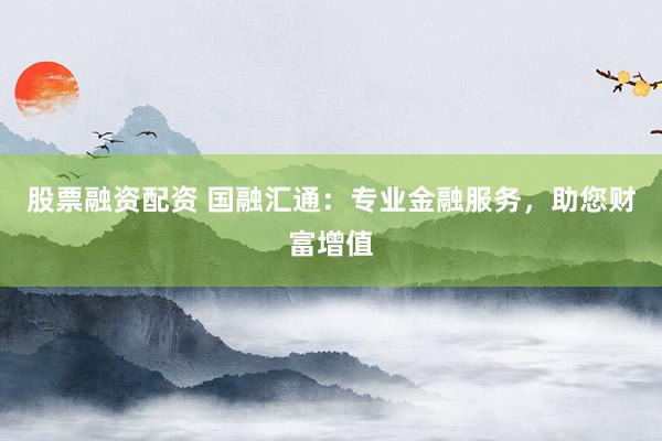 股票融资配资 国融汇通:专业金融服务,助您财富增值