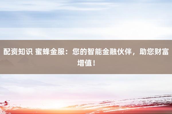 配资知识 蜜蜂金服：您的智能金融伙伴，助您财富增值！