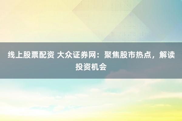 线上股票配资 大众证券网：聚焦股市热点，解读投资机会