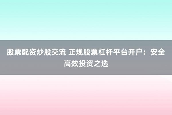 股票配资炒股交流 正规股票杠杆平台开户：安全高效投资之选