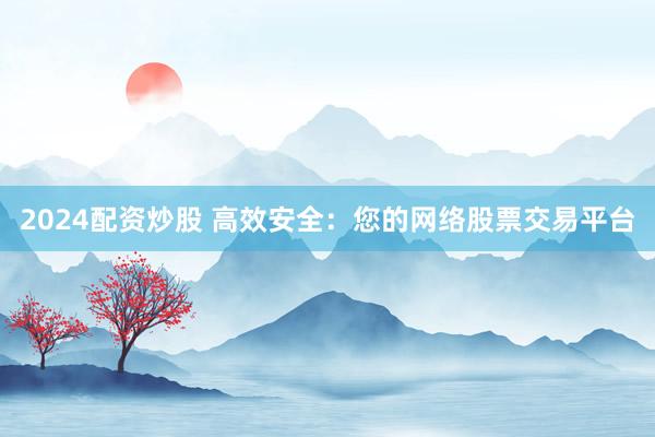 2024配资炒股 高效安全：您的网络股票交易平台