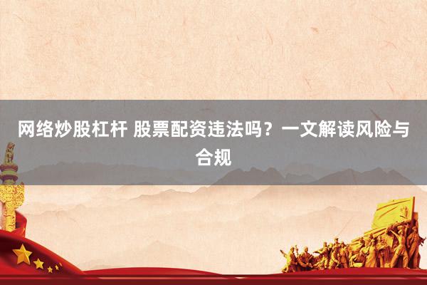网络炒股杠杆 股票配资违法吗?一文解读风险与合规