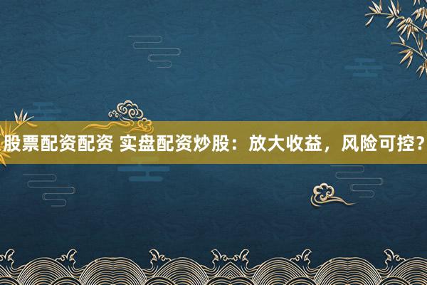 股票配资配资 实盘配资炒股：放大收益，风险可控？