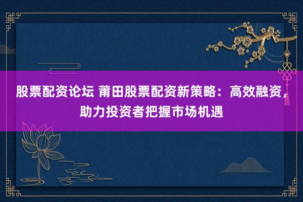 股票配资论坛 莆田股票配资新策略:高效融资,助力投资者把握市场机遇