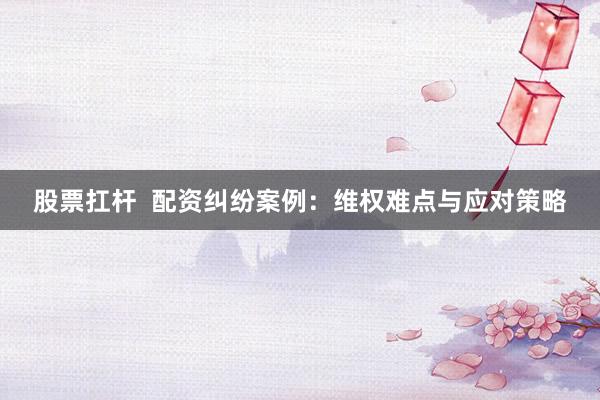 股票扛杆  配资纠纷案例：维权难点与应对策略