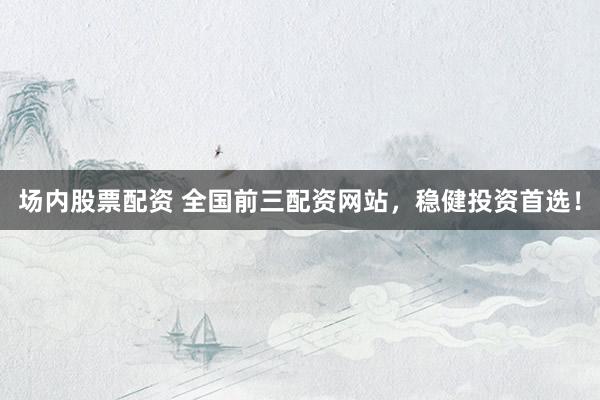 场内股票配资 全国前三配资网站，稳健投资首选！