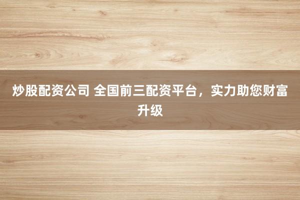 炒股配资公司 全国前三配资平台，实力助您财富升级