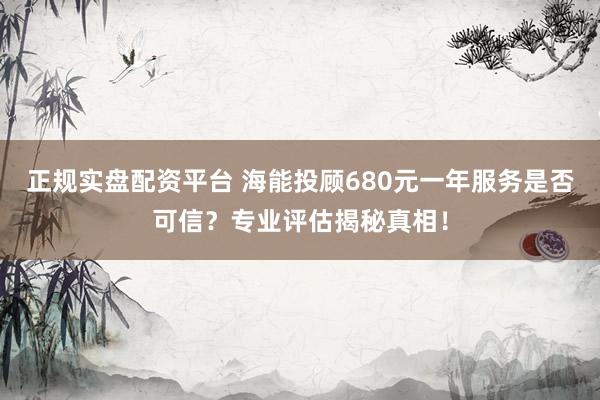 正规实盘配资平台 海能投顾680元一年服务是否可信？专业评估揭秘真相！