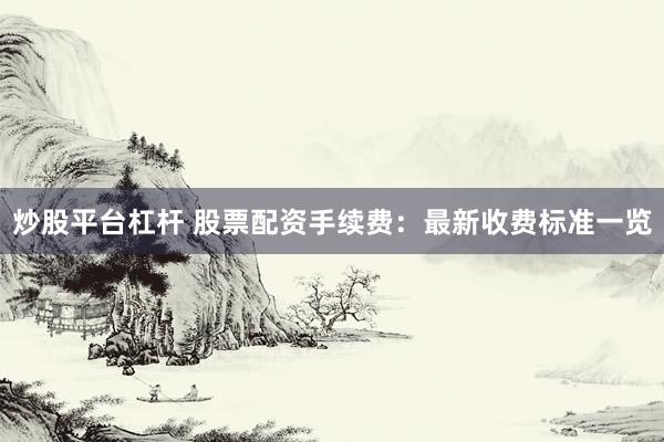 炒股平台杠杆 股票配资手续费：最新收费标准一览