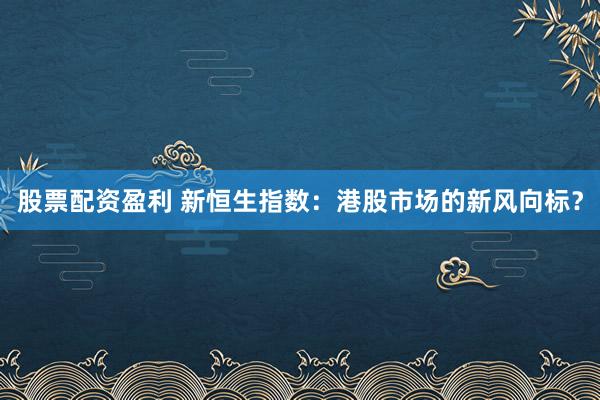 股票配资盈利 新恒生指数：港股市场的新风向标？