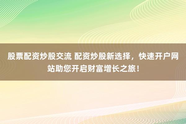 股票配资炒股交流 配资炒股新选择，快速开户网站助您开启财富增长之旅！