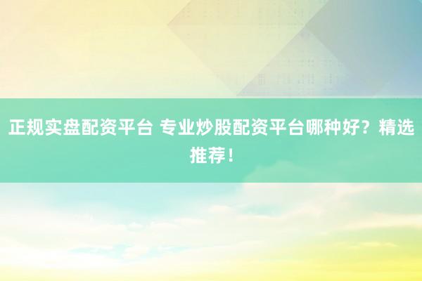 正规实盘配资平台 专业炒股配资平台哪种好？精选推荐！
