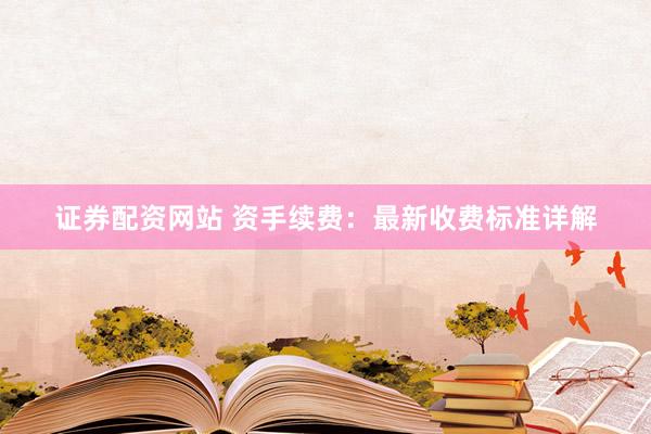 证券配资网站 资手续费：最新收费标准详解