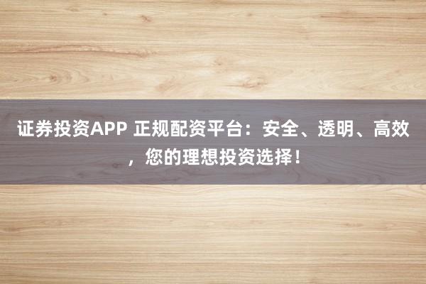 证券投资APP 正规配资平台：安全、透明、高效，您的理想投资选择！
