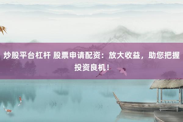 炒股平台杠杆 股票申请配资：放大收益，助您把握投资良机！
