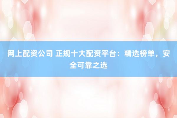 网上配资公司 正规十大配资平台：精选榜单，安全可靠之选
