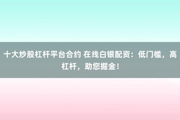 十大炒股杠杆平台合约 在线白银配资：低门槛，高杠杆，助您掘金！