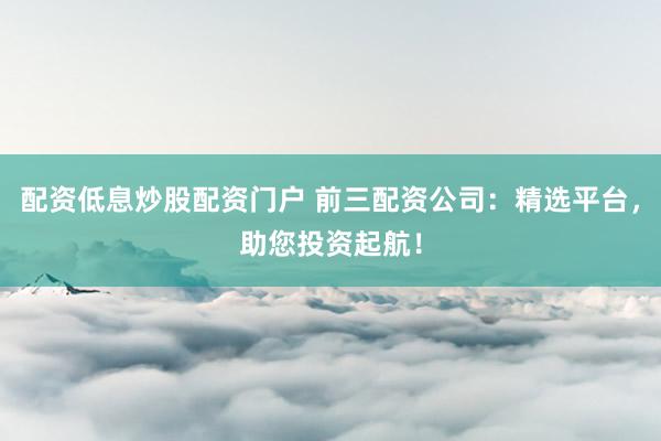 配资低息炒股配资门户 前三配资公司：精选平台，助您投资起航！