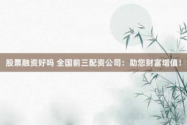 股票融资好吗 全国前三配资公司：助您财富增值！