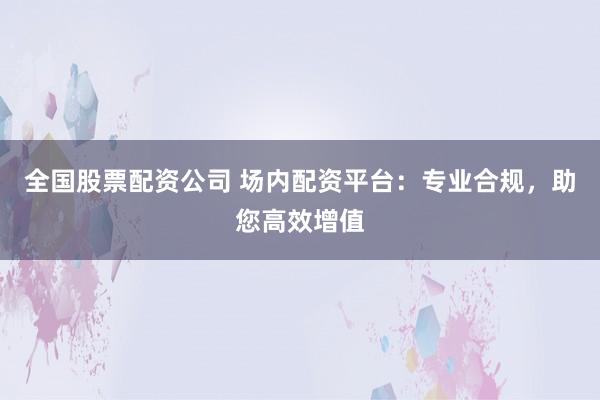 全国股票配资公司 场内配资平台：专业合规，助您高效增值