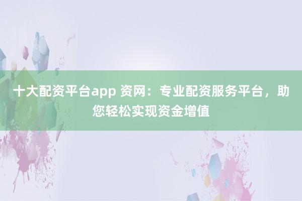 十大配资平台app 资网:专业配资服务平台,助您轻松实现资金增值