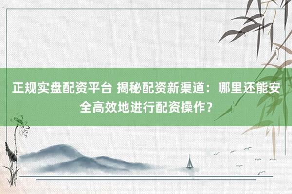 正规实盘配资平台 揭秘配资新渠道：哪里还能安全高效地进行配资操作？