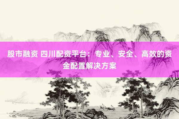 股市融资 四川配资平台：专业、安全、高效的资金配置解决方案