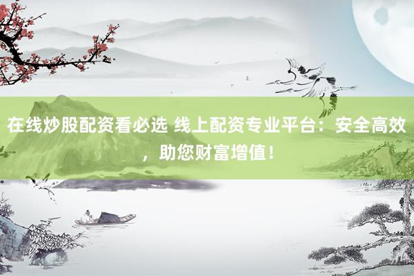 在线炒股配资看必选 线上配资专业平台：安全高效，助您财富增值！