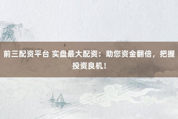 前三配资平台 实盘最大配资：助您资金翻倍，把握投资良机！
