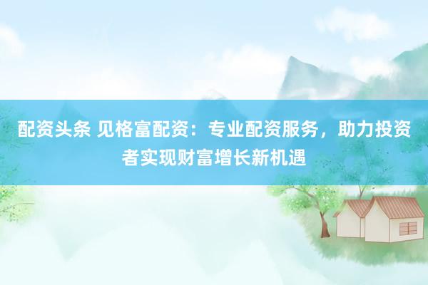 配资头条 见格富配资：专业配资服务，助力投资者实现财富增长新机遇
