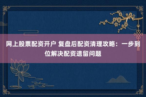 网上股票配资开户 复盘后配资清理攻略：一步到位解决配资遗留问题