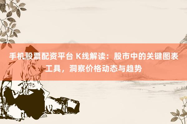 手机股票配资平台 K线解读：股市中的关键图表工具，洞察价格动态与趋势