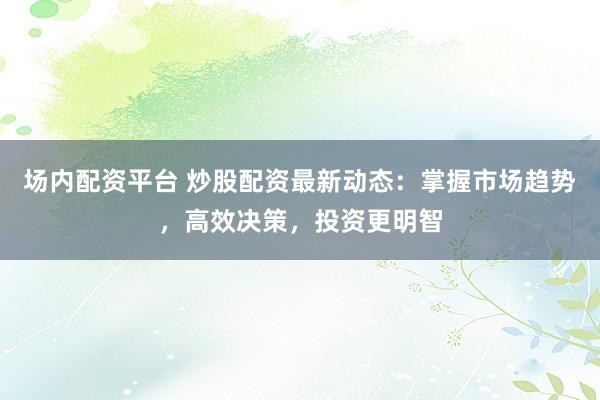 场内配资平台 炒股配资最新动态：掌握市场趋势，高效决策，投资更明智