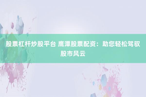 股票杠杆炒股平台 鹰潭股票配资：助您轻松驾驭股市风云